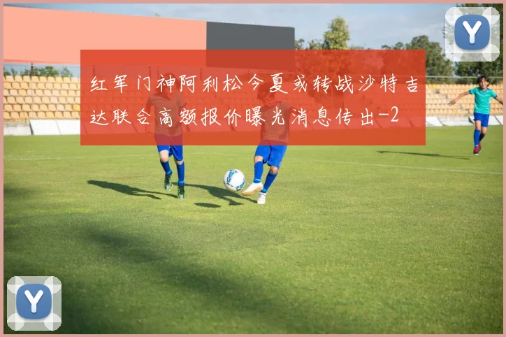 红军门神阿利松今夏或转战沙特吉达联合高额报价曝光消息传出