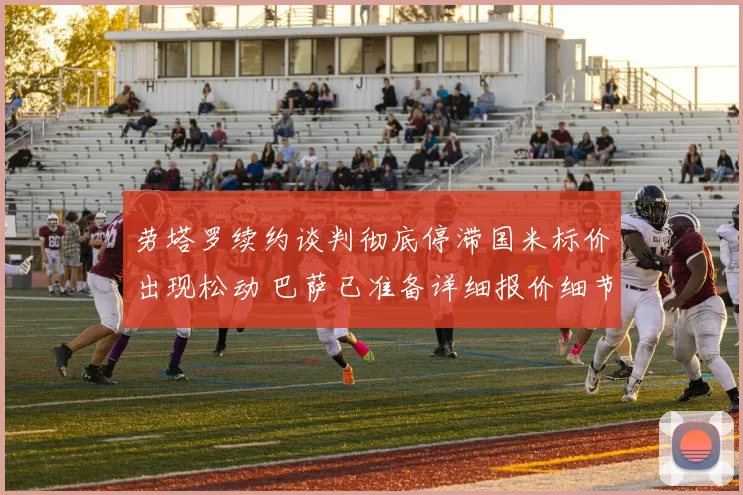 劳塔罗续约谈判彻底停滞国米标价出现松动 巴萨已准备详细报价细节全面曝光重启谈判