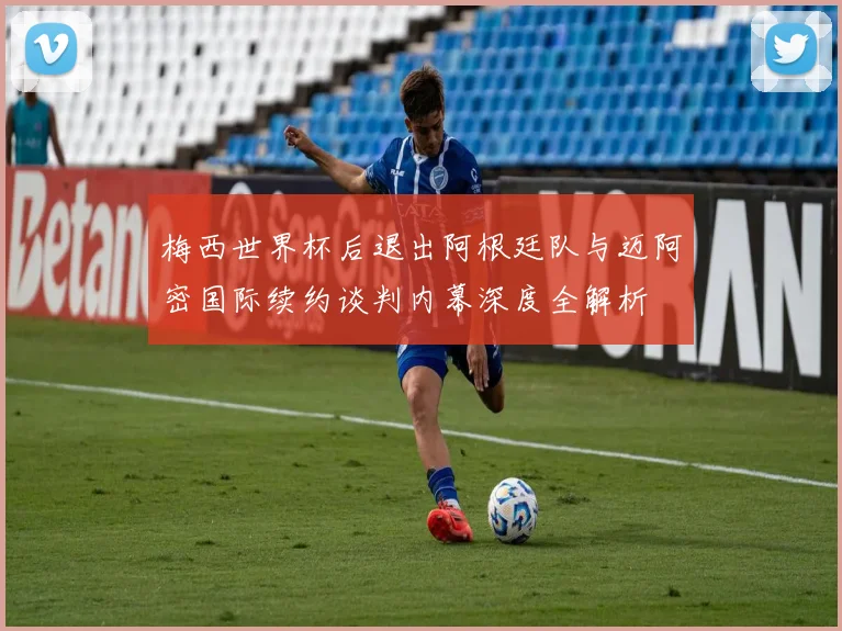 梅西世界杯后退出阿根廷队与迈阿密国际续约谈判内幕深度全解析