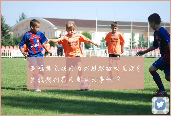 亚冠焦点战内马尔进球被吹无效引发裁判判罚尺度巨大争议
