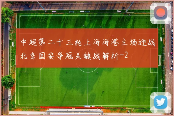 中超第二十三轮上海海港主场迎战北京国安争冠关键战解析