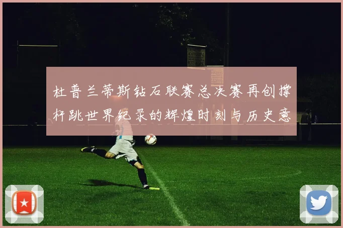 杜普兰蒂斯钻石联赛总决赛再创撑杆跳世界纪录的辉煌时刻与历史意义