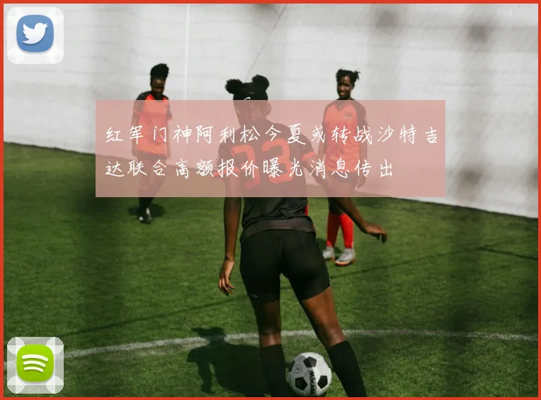 红军门神阿利松今夏或转战沙特吉达联合高额报价曝光消息传出