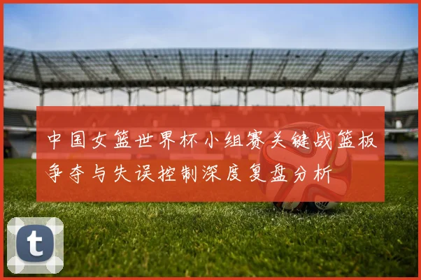 中国女篮世界杯小组赛关键战篮板争夺与失误控制深度复盘分析