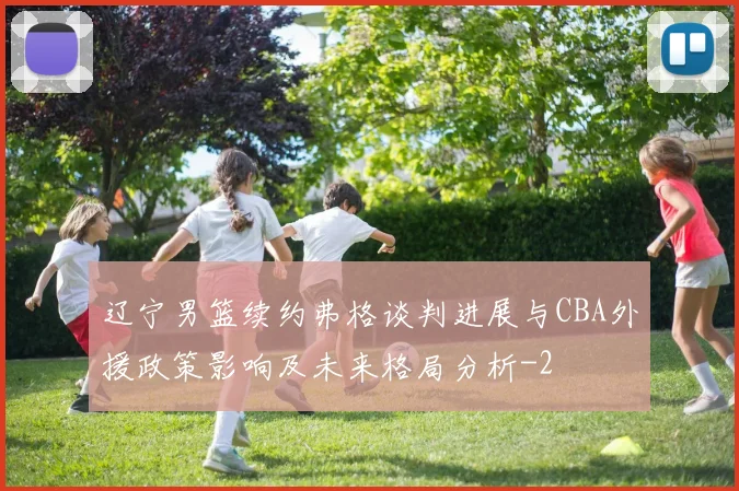 辽宁男篮续约弗格谈判进展与CBA外援政策影响及未来格局分析