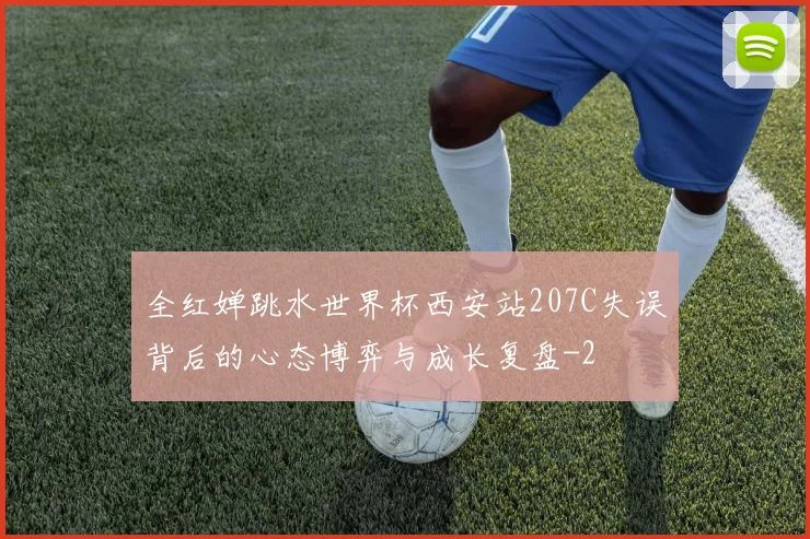 全红婵跳水世界杯西安站207C失误背后的心态博弈与成长复盘