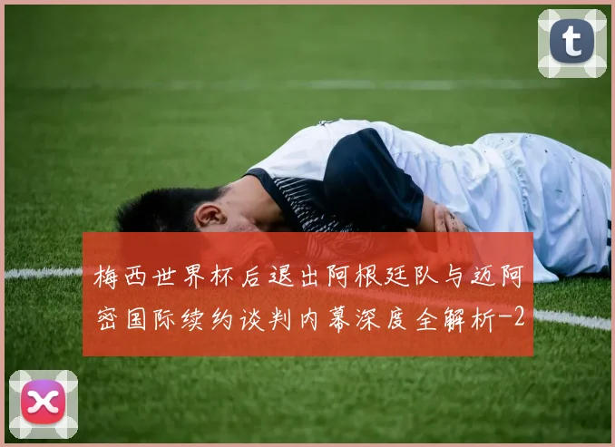 梅西世界杯后退出阿根廷队与迈阿密国际续约谈判内幕深度全解析