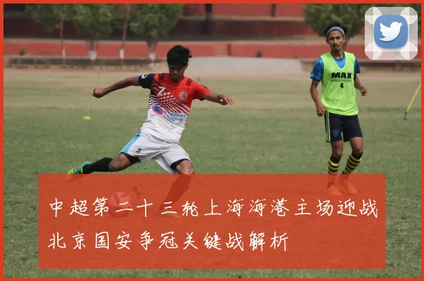 中超第二十三轮上海海港主场迎战北京国安争冠关键战解析