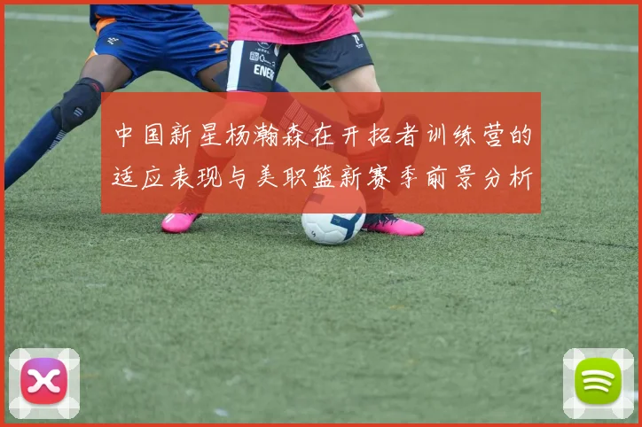 中国新星杨瀚森在开拓者训练营的适应表现与美职篮新赛季前景分析