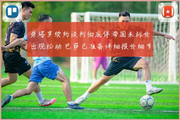 劳塔罗续约谈判彻底停滞国米标价出现松动 巴萨已准备详细报价细节全面曝光重启谈判