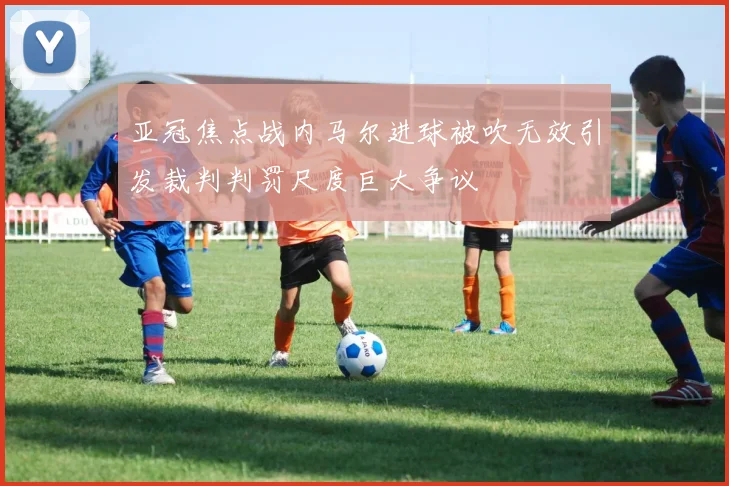 亚冠焦点战内马尔进球被吹无效引发裁判判罚尺度巨大争议